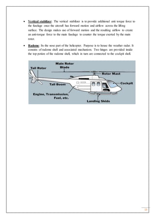 13
 Vertical stabilizer: The vertical stabilizer is to provide additional anti torque force to
the fuselage once the aircraft has forward motion and airflow across the lifting
surface. The design makes use of forward motion and the resulting airflow to create
an anti-torque force to the main fuselage to counter the torque exerted by the main
rotor.
 Radome: Its the nose part of the helicopter. Purpose is to house the weather radar. It
consists of radome shell and associated mechanism. Two hinges are provided inside
the top potion of the radome shell, which in turn are connected to the cockpit shell.
 