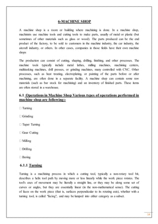 14
6-MACHINE SHOP
A machine shop is a room or building where machining is done. In a machine shop,
machinists use machine tools and cutting tools to make parts, usually of metal or plastic (but
sometimes of other materials such as glass or wood). The parts produced can be the end
product of the factory, to be sold to customers in the machine industry, the car industry, the
aircraft industry, or others. In other cases, companies in those fields have their own machine
shops
The production can consist of cutting, shaping, drilling, finishing, and other processes. The
machine tools typically include metal lathes, milling machines, machining centers,
multitasking machines, drill presses, or grinding machines, many controlled with CNC. Other
processes, such as heat treating, electroplating, or painting of the parts before or after
machining, are often done in a separate facility. A machine shop can contain some raw
materials (such as bar stock for machining) and an inventory of finished parts. These items
are often stored in a warehouse.
6.1 Operations in Machine Shop Various types of operations performed in
machine shop are following:-
6.1.1 Turning
Turning is a machining process in which a cutting tool, typically a non-rotary tool bit,
describes a helix tool path by moving more or less linearly while the work piece rotates. The
tool's axes of movement may be literally a straight line, or they may be along some set of
curves or angles, but they are essentially linear (in the non-mathematical sense). The cutting
of faces on the work piece (that is, surfaces perpendicular to its rotating axis), whether with a
turning tool, is called "facing", and may be lumped into either category as a subset.
 