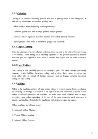 15
6.1.2 Grinding
Grinding is an abrasive machining process that uses a grinding wheel as the cutting tool. A
wide variety of machines are used for grinding are:-
-cranked knife-sharpening stones (grindstones)
inders and die grinders
Various kinds of expensive industrial machine tools called grinding machines
6.1.2 Taper Turning
When the diameter of a piece changes uniformly, from one end to the other, the piece is said
to be tapered. Taper turning as a machining operation is the gradual reduction in diameter
from one part of a cylindrical work piece to another part. Tapers can be either external or
internal.
6.1.3 Gear Cutting
Gear cutting is any machining process for creating a gear. The most common gear-cutting
processes include hobbing, broaching, milling, and grinding. Such cutting operations may
occur either after or instead of forming processes such as forging, extruding, investment
casting, or sand casting.
6.1.6 Milling
Milling is the machining process of using rotary cutters to remove material from a workpiece
by advancing (or feeding) in a direction at an angle with the axis of the tool. It covers a wide
variety of different operations and machines, on scales from small individual parts to large,
heavy-duty gang milling operations. It is one of the most commonly used processes in
industry and machine shops today for machining parts to precise sizes and shapes.
Milling machines are of three types :-
1. Horizontal Milling Machine
2. Vertical Milling Machine
3. Universal Milling Machine
 