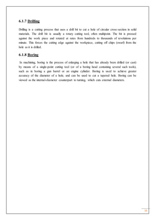 16
6.1.7 Drilling
Drilling is a cutting process that uses a drill bit to cut a hole of circular cross-section in solid
materials. The drill bit is usually a rotary cutting tool, often multipoint. The bit is pressed
against the work piece and rotated at rates from hundreds to thousands of revolutions per
minute. This forces the cutting edge against the workpiece, cutting off chips (swarf) from the
hole as it is drilled.
6.1.8 Boring
In machining, boring is the process of enlarging a hole that has already been drilled (or cast)
by means of a single-point cutting tool (or of a boring head containing several such tools),
such as in boring a gun barrel or an engine cylinder. Boring is used to achieve greater
accuracy of the diameter of a hole, and can be used to cut a tapered hole. Boring can be
viewed as the internal-diameter counterpart to turning, which cuts external diameters.
 
