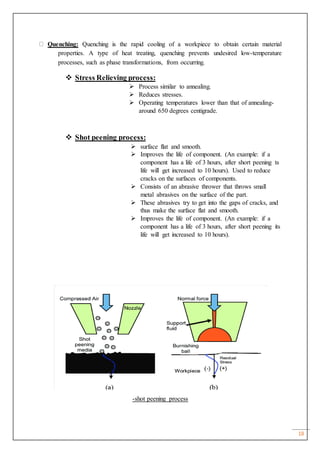 18
Quenching: Quenching is the rapid cooling of a workpiece to obtain certain material
properties. A type of heat treating, quenching prevents undesired low-temperature
processes, such as phase transformations, from occurring.
 Stress Relieving process:
 Process similar to annealing.
 Reduces stresses.
 Operating temperatures lower than that of annealing-
around 650 degrees centigrade.
 Shot peening process:
 surface flat and smooth.
 Improves the life of component. (An example: if a
component has a life of 3 hours, after short peening ts
life will get increased to 10 hours). Used to reduce
cracks on the surfaces of components.
 Consists of an abrasive thrower that throws small
metal abrasives on the surface of the part.
 These abrasives try to get into the gaps of cracks, and
thus make the surface flat and smooth.
 Improves the life of component. (An example: if a
component has a life of 3 hours, after short peening its
life will get increased to 10 hours).
-shot peening process
 
