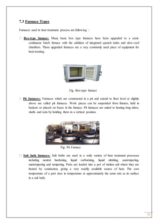 19
7.3 Furnace Types
Furnaces used in heat treatment process are following :
Box-type furnace: Many basic box type furnaces have been upgraded to a semi-
continuous batch furnace with the addition of integrated quench tanks and slow-cool
chambers. These upgraded furnaces are a very commonly used piece of equipment for
heat-treating.
Fig: Box-type furnace
Pit furnaces: Furnaces which are constructed in a pit and extend to floor level or slightly
above are called pit furnaces. Work pieces can be suspended from fixtures, held in
baskets or placed on bases in the furnace. Pit furnaces are suited to heating long tubes,
shafts and rods by holding them in a vertical position.
Fig: Pit Furnace
Salt bath furnaces: Salt baths are used in a wide variety of heat treatment processes
including neutral hardening, liquid carburizing, liquid nitriding, austempering,
martempering and tempering. Parts are loaded into a pot of molten salt where they are
heated by conduction, giving a very readily available source of heat. The core
temperature of a part rises in temperature at approximately the same rate as its surface
in a salt bath.
 