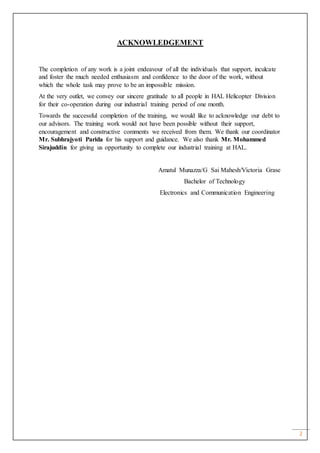 2
ACKNOWLEDGEMENT
The completion of any work is a joint endeavour of all the individuals that support, inculcate
and foster the much needed enthusiasm and confidence to the door of the work, without
which the whole task may prove to be an impossible mission.
At the very outlet, we convey our sincere gratitude to all people in HAL Helicopter Division
for their co-operation during our industrial training period of one month.
Towards the successful completion of the training, we would like to acknowledge our debt to
our advisors. The training work would not have been possible without their support,
encouragement and constructive comments we received from them. We thank our coordinator
Mr. Subhrajyoti Parida for his support and guidance. We also thank Mr. Mohammed
Sirajuddin for giving us opportunity to complete our industrial training at HAL.
Amatul Munazza/G Sai Mahesh/Victoria Grase
Bachelor of Technology
Electronics and Communication Engineering
 