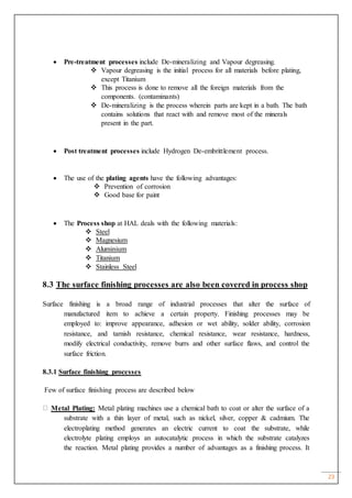23
 Pre-treatment processes include De-mineralizing and Vapour degreasing.
 Vapour degreasing is the initial process for all materials before plating,
except Titanium
 This process is done to remove all the foreign materials from the
components. (contaminants)
 De-mineralizing is the process wherein parts are kept in a bath. The bath
contains solutions that react with and remove most of the minerals
present in the part.
 Post treatment processes include Hydrogen De-embrittlement process.
 The use of the plating agents have the following advantages:
 Prevention of corrosion
 Good base for paint
 The Process shop at HAL deals with the following materials:
 Steel
 Magnesium
 Aluminium
 Titanium
 Stainless Steel
8.3 The surface finishing processes are also been covered in process shop
Surface finishing is a broad range of industrial processes that alter the surface of
manufactured item to achieve a certain property. Finishing processes may be
employed to: improve appearance, adhesion or wet ability, solder ability, corrosion
resistance, and tarnish resistance, chemical resistance, wear resistance, hardness,
modify electrical conductivity, remove burrs and other surface flaws, and control the
surface friction.
8.3.1 Surface finishing processes
Few of surface finishing process are described below
Metal Plating: Metal plating machines use a chemical bath to coat or alter the surface of a
substrate with a thin layer of metal, such as nickel, silver, copper & cadmium. The
electroplating method generates an electric current to coat the substrate, while
electrolyte plating employs an autocatalytic process in which the substrate catalyzes
the reaction. Metal plating provides a number of advantages as a finishing process. It
 