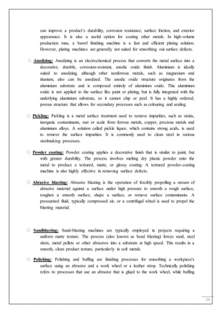 24
can improve a product’s durability, corrosion resistance, surface friction, and exterior
appearance. It is also a useful option for coating other metals. In high-volume
production runs, a barrel finishing machine is a fast and efficient plating solution.
However, plating machines are generally not suited for smoothing out surface defects.
Anodizing: Anodizing is an electrochemical process that converts the metal surface into a
decorative, durable, corrosion-resistant, anodic oxide finish. Aluminium is ideally
suited to anodizing, although other nonferrous metals, such as magnesium and
titanium, also can be anodized. The anodic oxide structure originates from the
aluminium substrate and is composed entirely of aluminium oxide. This aluminium
oxide is not applied to the surface like paint or plating, but is fully integrated with the
underlying aluminium substrate, so it cannot chip or peel. It has a highly ordered,
porous structure that allows for secondary processes such as colouring and sealing.
Pickling: Pickling is a metal surface treatment used to remove impurities, such as stains,
inorganic contaminants, rust or scale from ferrous metals, copper, precious metals and
aluminium alloys. A solution called pickle liquor, which contains strong acids, is used
to remove the surface impurities. It is commonly used to clean steel in various
steelmaking processes.
Powder coating: Powder coating applies a decorative finish that is similar to paint, but
with greater durability. The process involves melting dry plastic powder onto the
metal to produce a textured, matte, or glossy coating. A textured powder-coating
machine is also highly effective in removing surface defects.
Abrasive blasting: Abrasive blasting is the operation of forcibly propelling a stream of
abrasive material against a surface under high pressure to smooth a rough surface,
roughen a smooth surface, shape a surface, or remove surface contaminants. A
pressurized fluid, typically compressed air, or a centrifugal wheel is used to propel the
blasting material.
Sandblasting: Sand-blasting machines are typically employed in projects requiring a
uniform matte texture. The process (also known as bead blasting) forces sand, steel
shots, metal pellets or other abrasives into a substrate at high speed. This results in a
smooth, clean product texture, particularly in soft metals.
Polishing: Polishing and buffing are finishing processes for smoothing a workpiece's
surface using an abrasive and a work wheel or a leather strop. Technically polishing
refers to processes that use an abrasive that is glued to the work wheel, while buffing
 