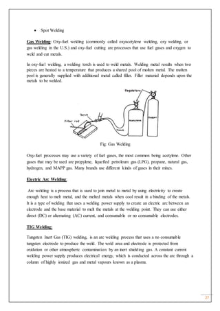 27
 Spot Welding
Gas Welding: Oxy-fuel welding (commonly called oxyacetylene welding, oxy welding, or
gas welding in the U.S.) and oxy-fuel cutting are processes that use fuel gases and oxygen to
weld and cut metals.
In oxy-fuel welding, a welding torch is used to weld metals. Welding metal results when two
pieces are heated to a temperature that produces a shared pool of molten metal. The molten
pool is generally supplied with additional metal called filler. Filler material depends upon the
metals to be welded.
Fig: Gas Welding
Oxy-fuel processes may use a variety of fuel gases, the most common being acetylene. Other
gases that may be used are propylene, liquefied petroleum gas (LPG), propane, natural gas,
hydrogen, and MAPP gas. Many brands use different kinds of gases in their mixes.
Electric Arc Welding:
Arc welding is a process that is used to join metal to metal by using electricity to create
enough heat to melt metal, and the melted metals when cool result in a binding of the metals.
It is a type of welding that uses a welding power supply to create an electric arc between an
electrode and the base material to melt the metals at the welding point. They can use either
direct (DC) or alternating (AC) current, and consumable or no consumable electrodes.
TIG Welding:
Tungsten Inert Gas (TIG) welding, is an arc welding process that uses a no consumable
tungsten electrode to produce the weld. The weld area and electrode is protected from
oxidation or other atmospheric contamination by an inert shielding gas. A constant current
welding power supply produces electrical energy, which is conducted across the arc through a
column of highly ionized gas and metal vapours known as a plasma.
 