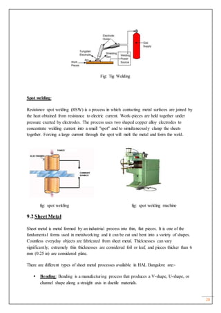 28
Fig: Tig Welding
Spot welding:
Resistance spot welding (RSW) is a process in which contacting metal surfaces are joined by
the heat obtained from resistance to electric current. Work-pieces are held together under
pressure exerted by electrodes. The process uses two shaped copper alloy electrodes to
concentrate welding current into a small "spot" and to simultaneously clamp the sheets
together. Forcing a large current through the spot will melt the metal and form the weld.
fig: spot welding fig: spot welding machine
9.2 SheetMetal
Sheet metal is metal formed by an industrial process into thin, flat pieces. It is one of the
fundamental forms used in metalworking and it can be cut and bent into a variety of shapes.
Countless everyday objects are fabricated from sheet metal. Thicknesses can vary
significantly; extremely thin thicknesses are considered foil or leaf, and pieces thicker than 6
mm (0.25 in) are considered plate.
There are different types of sheet metal processes available in HAL Bangalore are:-
 Bending: Bending is a manufacturing process that produces a V-shape, U-shape, or
channel shape along a straight axis in ductile materials.
 