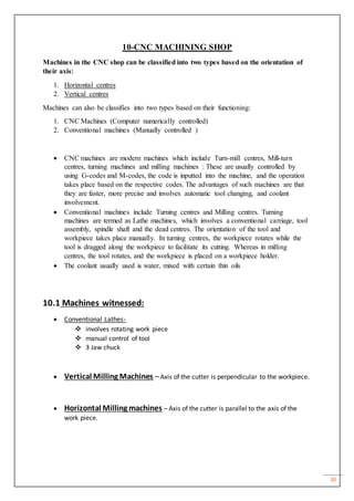 30
10-CNC MACHINING SHOP
Machines in the CNC shop can be classified into two types based on the orientation of
their axis:
1. Horizontal centres
2. Vertical centres
Machines can also be classifies into two types based on their functioning:
1. CNC Machines (Computer numerically controlled)
2. Conventional machines (Manually controlled )
 CNC machines are modern machines which include Turn-mill centres, Mill-turn
centres, turning machines and milling machines : These are usually controlled by
using G-codes and M-codes, the code is inputted into the machine, and the operation
takes place based on the respective codes. The advantages of such machines are that
they are faster, more precise and involves automatic tool changing, and coolant
involvement.
 Conventional machines include Turning centres and Milling centres. Turning
machines are termed as Lathe machines, which involves a conventional carriage, tool
assembly, spindle shaft and the dead centres. The orientation of the tool and
workpiece takes place manually. In turning centres, the workpiece rotates while the
tool is dragged along the workpiece to facilitate its cutting. Whereas in milling
centres, the tool rotates, and the workpiece is placed on a workpiece holder.
 The coolant usually used is water, mixed with certain thin oils
10.1 Machines witnessed:
 Conventional Lathes-
 involves rotating work piece
 manual control of tool
 3 Jaw chuck
 Vertical Milling Machines –Axis of the cutter is perpendicular to the workpiece.
 Horizontal Milling machines – Axis of the cutter is parallel to the axis of the
work piece.
 