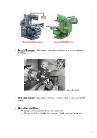 31
 Turn-Mill centres – Here turning is the main operation which is often supported
by milling.
- turn-mill centre
 Mill-Turn centres- Here milling is the main operation which is often supported by
turning.
 Threading Machines –
 Function is to incorporate threads into components
 Threads are further classified into two types : Single start and Double start.
 