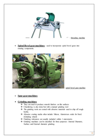 32
- threading machine
 Spiral Bevel gearmachines – used to incorporate spiral bevel gears into
rotating components.
- spiral bevel gear machine
 Spur gearmachines
 Grinding machines
 They are used to produce smooth finishes on flat surfaces
 Chamfering is also done but with a manual grinding tool
 The grinding tools are coated with abrasive materials used to chip off rough
berths.
 Abrasive coating media often include Silicon, Aluminium oxide for Steel.
(Grinding wheel)
 Finishing tolerances are usually included within 1 micrometre.
 Grinding machines can be classified for three purposes : Internal Diameter,
Surface and External diameter grinding.
 