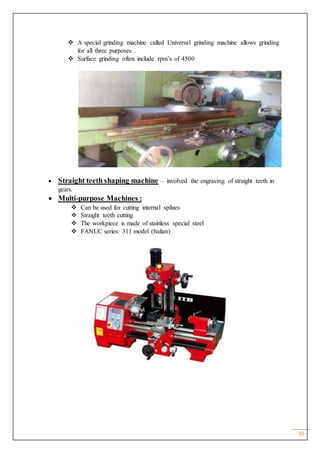 33
 A special grinding machine called Universal grinding machine allows grinding
for all three purposes .
 Surface grinding often include rpm’s of 4500
 Straight teeth shaping machine – involved the engraving of straight teeth in
gears.
 Multi-purpose Machines :
 Can be used for cutting internal splines
 Straight teeth cutting
 The workpiece is made of stainless special steel
 FANUC series: 311 model (Italian)
 