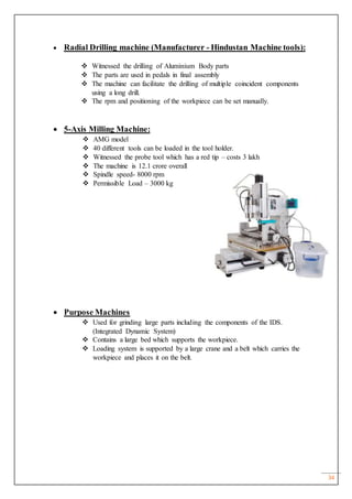 34
 Radial Drilling machine (Manufacturer - Hindustan Machine tools):
 Witnessed the drilling of Aluminium Body parts
 The parts are used in pedals in final assembly
 The machine can facilitate the drilling of multiple coincident components
using a long drill.
 The rpm and positioning of the workpiece can be set manually.
 5-Axis Milling Machine:
 AMG model
 40 different tools can be loaded in the tool holder.
 Witnessed the probe tool which has a red tip – costs 3 lakh
 The machine is 12.1 crore overall
 Spindle speed- 8000 rpm
 Permissible Load – 3000 kg
 Purpose Machines
 Used for grinding large parts including the components of the IDS.
(Integrated Dynamic System)
 Contains a large bed which supports the workpiece.
 Loading system is supported by a large crane and a belt which carries the
workpiece and places it on the belt.
 
