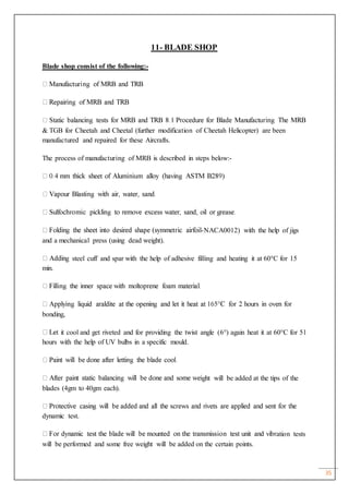 35
11- BLADE SHOP
Blade shop consist of the following:-
& TGB for Cheetah and Cheetal (further modification of Cheetah Helicopter) are been
manufactured and repaired for these Aircrafts.
The process of manufacturing of MRB is described in steps below:-
-NACA0012) with the help of jigs
and a mechanical press (using dead weight).
g steel cuff and spar with the help of adhesive filling and heating it at 60°C for 15
min.
bonding,
t it cool and get riveted and for providing the twist angle (6°) again heat it at 60°C for 51
hours with the help of UV bulbs in a specific mould.
ght will be added at the tips of the
blades (4gm to 40gm each).
dynamic test.
ation tests
will be performed and some free weight will be added on the certain points.
 