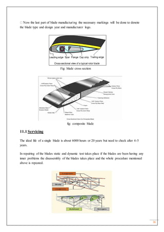 36
the blade type and design year and manufacturer logo.
Fig: blade cross section
fig: composite blade
11.1 Servicing
The ideal life of a single blade is about 6000 hours or 20 years but need to check after 4-5
years.
In repairing of the blades static and dynamic test takes place if the blades are been having any
inner problems the disassembly of the blades takes place and the whole procedure mentioned
above is repeated.
 