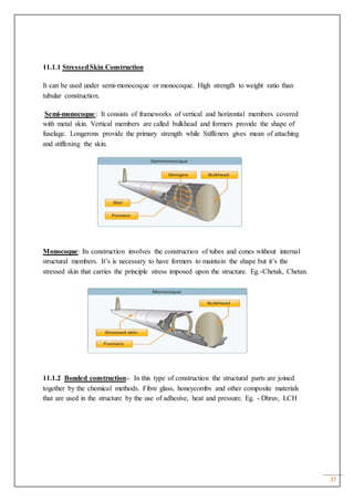 37
11.1.1 StressedSkin Construction
It can be used under semi-monocoque or monocoque. High strength to weight ratio than
tubular construction.
Semi-monocoque: It consists of frameworks of vertical and horizontal members covered
with metal skin. Vertical members are called bulkhead and formers provide the shape of
fuselage. Longerons provide the primary strength while Stiffeners gives mean of attaching
and stiffening the skin.
Monocoque: Its construction involves the construction of tubes and cones without internal
structural members. It’s is necessary to have formers to maintain the shape but it’s the
stressed skin that carries the principle stress imposed upon the structure. Eg.-Chetak, Chetan.
11.1.2 Bonded construction:- In this type of construction the structural parts are joined
together by the chemical methods. Fibre glass, honeycombs and other composite materials
that are used in the structure by the use of adhesive, heat and pressure. Eg. - Dhruv, LCH
 