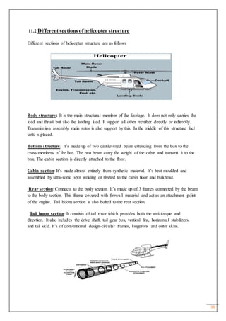 38
11.2 Different sections ofhelicopter structure
Different sections of helicopter structure are as follows
Body structure: It is the main structural member of the fuselage. It does not only carries the
load and thrust but also the landing load. It support all other member directly or indirectly.
Transmission assembly main rotor is also support by this. In the middle of this structure fuel
tank is placed.
Bottom structure: It’s made up of two cantilevered beam extending from the box to the
cross members of the box. The two beam carry the weight of the cabin and transmit it to the
box. The cabin section is directly attached to the floor.
Cabin section: It’s made almost entirely from synthetic material. It’s heat moulded and
assembled by ultra-sonic spot welding or riveted to the cabin floor and bulkhead.
Rear section: Connects to the body section. It’s made up of 3 frames connected by the beam
to the body section. This frame covered with firewall material and act as an attachment point
of the engine. Tail boom section is also bolted to the rear section.
Tail boom section: It consists of tail rotor which provides both the anti-torque and
direction. It also includes the drive shaft, tail gear box, vertical fins, horizontal stabilizers,
and tail skid. It’s of conventional design-circular frames, longerons and outer skins.
 