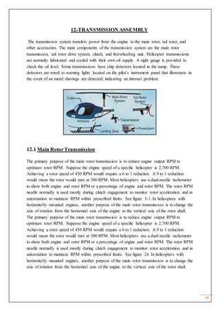 40
12-TRANSMISSION ASSEMBLY
The transmission system transfers power from the engine to the main rotor, tail rotor, and
other accessories. The main components of the transmission system are the main rotor
transmission, tail rotor drive system, clutch, and freewheeling unit. Helicopter transmissions
are normally lubricated and cooled with their own oil supply. A sight gauge is provided to
check the oil level. Some transmissions have chip detectors located in the sump. These
detectors are wired to warning lights located on the pilot’s instrument panel that illuminate in
the event of an metal shavings are detected, indicating an internal problem
12.1 Main RotorTransmission
The primary purpose of the main rotor transmission is to reduce engine output RPM to
optimum rotor RPM. Suppose the engine speed of a specific helicopter is 2,700 RPM.
Achieving a rotor speed of 450 RPM would require a 6 to 1 reduction. A 9 to 1 reduction
would mean the rotor would turn at 300 RPM. Most helicopters use a dual-needle tachometer
to show both engine and rotor RPM or a percentage of engine and rotor RPM. The rotor RPM
needle normally is used mostly during clutch engagement to monitor rotor acceleration and in
autorotation to maintain RPM within prescribed limits. See figure 3-1. In helicopters with
horizontally mounted engines, another purpose of the main rotor transmission is to change the
axis of rotation from the horizontal axis of the engine to the vertical axis of the rotor shaft.
The primary purpose of the main rotor transmission is to reduce engine output RPM to
optimum rotor RPM. Suppose the engine speed of a specific helicopter is 2,700 RPM.
Achieving a rotor speed of 450 RPM would require a 6 to 1 reduction. A 9 to 1 reduction
would mean the rotor would turn at 300 RPM. Most helicopters use a dual-needle tachometer
to show both engine and rotor RPM or a percentage of engine and rotor RPM. The rotor RPM
needle normally is used mostly during clutch engagement to monitor rotor acceleration and in
autorotation to maintain RPM within prescribed limits. See figure 24. In helicopters with
horizontally mounted engines, another purpose of the main rotor transmission is to change the
axis of rotation from the horizontal axis of the engine to the vertical axis of the rotor shaft.
 