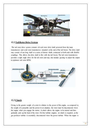 41
12.2 TailRotor Drive System
The tail rotor drive system consists of a tail rotor drive shaft powered from the main
transmission and a tail rotor transmission mounted at the end of the tail boom. The drive shaft
may consist of one long shaft or a series of shorter shafts connected at both ends with flexible
couplings. This allows the drive shaft to flex with the tail boom. The tail rotor transmission
provides a right angle drive for the tail rotor and may also include gearing to adjust the output
to optimum tail rotor RPM.
12.3 Clutch
Owing to the greater weight of a rotor in relation to the power of the engine, as compared to
the weight of a propeller and the power in an airplane, the rotor must be disconnected from
the engine when you engage the starter. A clutch allows the engine to be started and then
gradually pick up the load of the rotor. On free turbine engines, no clutch is required, as the
gas producer turbine is essentially disconnected from the power turbine. When the engine is
 