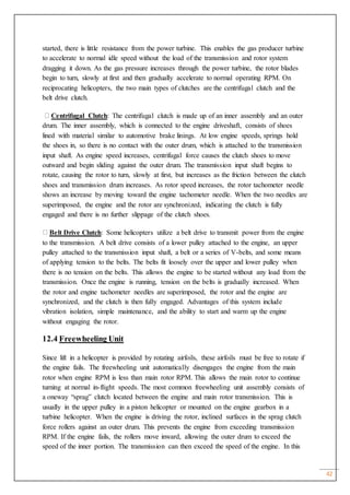 42
started, there is little resistance from the power turbine. This enables the gas producer turbine
to accelerate to normal idle speed without the load of the transmission and rotor system
dragging it down. As the gas pressure increases through the power turbine, the rotor blades
begin to turn, slowly at first and then gradually accelerate to normal operating RPM. On
reciprocating helicopters, the two main types of clutches are the centrifugal clutch and the
belt drive clutch.
Centrifugal Clutch: The centrifugal clutch is made up of an inner assembly and an outer
drum. The inner assembly, which is connected to the engine driveshaft, consists of shoes
lined with material similar to automotive brake linings. At low engine speeds, springs hold
the shoes in, so there is no contact with the outer drum, which is attached to the transmission
input shaft. As engine speed increases, centrifugal force causes the clutch shoes to move
outward and begin sliding against the outer drum. The transmission input shaft begins to
rotate, causing the rotor to turn, slowly at first, but increases as the friction between the clutch
shoes and transmission drum increases. As rotor speed increases, the rotor tachometer needle
shows an increase by moving toward the engine tachometer needle. When the two needles are
superimposed, the engine and the rotor are synchronized, indicating the clutch is fully
engaged and there is no further slippage of the clutch shoes.
Belt Drive Clutch: Some helicopters utilize a belt drive to transmit power from the engine
to the transmission. A belt drive consists of a lower pulley attached to the engine, an upper
pulley attached to the transmission input shaft, a belt or a series of V-belts, and some means
of applying tension to the belts. The belts fit loosely over the upper and lower pulley when
there is no tension on the belts. This allows the engine to be started without any load from the
transmission. Once the engine is running, tension on the belts is gradually increased. When
the rotor and engine tachometer needles are superimposed, the rotor and the engine are
synchronized, and the clutch is then fully engaged. Advantages of this system include
vibration isolation, simple maintenance, and the ability to start and warm up the engine
without engaging the rotor.
12.4 Freewheeling Unit
Since lift in a helicopter is provided by rotating airfoils, these airfoils must be free to rotate if
the engine fails. The freewheeling unit automatically disengages the engine from the main
rotor when engine RPM is less than main rotor RPM. This allows the main rotor to continue
turning at normal in-flight speeds. The most common freewheeling unit assembly consists of
a oneway “sprag” clutch located between the engine and main rotor transmission. This is
usually in the upper pulley in a piston helicopter or mounted on the engine gearbox in a
turbine helicopter. When the engine is driving the rotor, inclined surfaces in the sprag clutch
force rollers against an outer drum. This prevents the engine from exceeding transmission
RPM. If the engine fails, the rollers move inward, allowing the outer drum to exceed the
speed of the inner portion. The transmission can then exceed the speed of the engine. In this
 