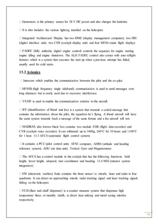 44
cludes the various lighting installed on the helicopter.
(digital interface unit), two CDS (cockpit display unit) and four MFDs (main flight display).
thority digital engine control) controls the sequence for engine starting
engine idling and engine shutdown. The ALH FADEC control also comes with auto reflight
features which is a system that executes the start up when a previous attempt has failed,
usually used for cold starts.
13.2 Avionics
-pilot.
long distances but is rarely used due to excessive interference.
d foe) is a system that transmit a coded message that
contains the information about the pilot, the squadron he’s flying. A friend aircraft will have
the same system transmit back a message of the same format and a foe aircraft will not.
wn black box contains two module FDR (flight data recorder) and
CVR (cockpit voice recorder). It can withstand up to 3400g, 260°C for 10 hours and 1100°C
for 1 hour. 13.3 AFCS (automatic flight control system)
C computer, AHRS (attitude and heading
reference system), ADU (air data unit), Vertical Gyro and Magnetometer.
height, hover height, airspeed, turn coordinator and heading. 13.4 MSI (mission system
integration)
quadrants. It can detect an approaching missile radar tracking signal and laser tracking signals
falling on the helicopter.
temperature flares or metallic chaffs, to divert heat sinking and metal seeing missiles
respectively.
 