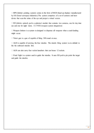 45
by IAI (Israel aerospace industries).The system comprises of a set of cameras and laser
device that scan the retina of the eye and project a virtual screen.
ro optical) pod is a spherical module that contains two cameras, one for day time
use and one for night vision. 13.5 WSI (weapon system integration)
might occur.
ret gun is a gun of capable of firing 300 round at once.
fire the outboard missiles first.
and guide the missiles.
 