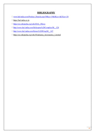 46
BIBLIOGRAPHY
www.hal-india.com/Product_Details.aspx?Mkey=54&lKey=&CKey=24
https://hal-india.co.in
https://en.wikipedia.org/wiki/HAL_Dhruv
http://www.hal-india.com/Helicopter%20Complex/M__124
http://www.hal-india.com/Rotary%20Wing/M__147
https://en.wikipedia.org/wiki/Hindustan_Aeronautics_Limited
 