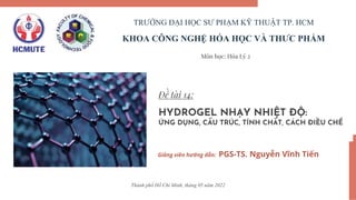 Đề tài 14:
HYDROGEL NHẠY NHIỆT ĐỘ:
ỨNG DỤNG, CẤU TRÚC, TÍNH CHẤT, CÁCH ĐIỀU CHẾ
Giảng viên hướng dẫn: PGS-TS. Nguyễn Vĩnh Tiến
TRƯỜNG ĐẠI HỌC SƯ PHẠM KỸ THUẬT TP. HCM
KHOA CÔNG NGHỆ HÓA HỌC VÀ THƯC PHẨM
Môn học: Hóa Lý 2
Thành phố Hồ Chí Minh, tháng 05 năm 2022
 