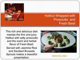 This rich and delicious dish marries the firm and juicy Halibut with salty prosciutto and the scent and herbal flavor of Fresh Basil.   Served with Jasmine Rice and Sautéed Brussels Sprouts makes a beautiful presentation.  Halibut Wrapped with                                    Prosciutto  and Fresh Basil Watch the Video 