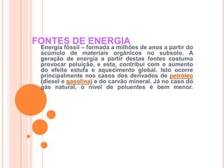 FONTES DE ENERGIAEnergia fóssil – formada a milhões de anos a partir do acúmulo de materiais orgânicos no subsolo. A geração de energia a partir destas fontes costuma provocar poluição, e esta, contribui com o aumento do efeito estufa e aquecimento global. Isto ocorre principalmente nos casos dos derivados de petróleo (diesel e gasolina) e do carvão mineral. Já no caso do gás natural, o nível de poluentes é bem menor.