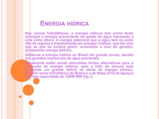 Energia hidricaNas usinas hidrelétricas, a energia elétrica tem como fonte principal a energia proveniente da queda de água represada a uma certa altura. A energia potencial que a água tem na parte alta da represa é transformada em energia cinética, que faz com que as pás da turbina girem, acionando o eixo do gerador, produzindo energia elétrica. Utiliza-se a energia hídrica no Brasil em grande escala, devido aos grandes mananciais de água existentes. Atualmente estão sendo discutidas fontes alternativas para a produção de energia elétrica, pois a falta de chuvas está causando um grande déficit na oferta de energia elétrica. A maior usina hidrelétrica do Brasil é a de Itaipu (Foz de Iguaçu) que tem capacidade de 12600 MW (fig.1). 