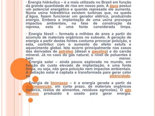 .· Energia hidráulica – é a mais utilizada no Brasil em função da grande quantidade de rios em nosso país. A água possui um potencial energético e quando represada ele aumenta. Numa usina hidrelétrica existem turbinas que, na queda d`água, fazem funcionar um gerador elétrico, produzindo energia. Embora a implantação de uma usina provoque impactos ambientais, na fase de construção da represa, esta é uma fonte considerada limpa.· Energia fóssil – formada a milhões de anos a partir do acúmulo de materiais orgânicos no subsolo. A geração de energia a partir destas fontes costuma provocar poluição, e esta, contribui com o aumento do efeito estufa e aquecimento global. Isto ocorre principalmente nos casos dos derivados de petróleo (diesel e gasolina) e do carvão mineral. Já no caso do gás natural, o nível de poluentes é bem menor.· Energia solar – ainda pouco explorada no mundo, em função do custo elevado de implantação, é uma fonte limpa, ou seja, não gera poluição nem impactos ambientais. A radiação solar é captada e transformada para gerar calor ou eletricidade.· Energia de biomassa – é a energia gerada a partir da decomposição, em curto prazo, de materiais orgânicos (esterco, restos de alimentos, resíduos agrícolas). O gás metano produzido é usado para gerar energia.