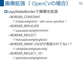 10
copyMakeBorderで画像を拡張
–BORDER_CONSTANT
`iiiiii|abcdefgh|iiiiiii` with some specified `i`
–BORDER_REPLICATE
`aaaaaa|abcdefgh|hhhhhhh`
–BORDER_REFLECT
`fedcba|abcdefgh|hgfedcb`
–BORDER_WRAP //なぜか実装されてない？
`cdefgh|abcdefgh|abcdefg`
–BORDER_REFLECT_101
`gfedcb|abcdefgh|gfedcba`
画像拡張（ OpenCVの場合）
 