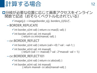 12
分岐が必要な位置に応じて画素アクセスをインライン
関数で記述（おそらくベクトル化されている）
image(j,i) ->image(border_s(j), borders_(i))など．
– BORDER_REPLICATE
int border_s(int val) { return cv::max(0, val); }
int border_e(int val, int maxval)
{ return cv::min(maxval, val); }
– cv::BORDER_REFLECT
int border_s(int val) { return (val>=0) ? val : -val-1; }
int border_e(int val, int maxval)
{ return (val <= maxval) ? val : 2*maxval- val + 1;}
– cv::BORDER_REFLECT101
int border_s(int val) { return cv::abs(val); }
int border_e(int val, int maxval)
{ return maxval- cv::abs(maxval-val); }
計算する場合
 