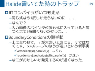 19
JITコンパイラがいつも走る
–同じ式なら1度しか走らないのに．．．
–なんで？
–入力画像のポインタ位置も式に入っていると気
づくまで5時間くらいかかった．．
BoundaryConditionsの謎挙動
–上に合わせて，ｒが大きいときにｘ，ｙではな
くてｙ，ｘのループのほうが速いという新事実
vectorize(x,8).parallel(x) よりも
reorder.(x,y).vectorize(y,8).parallel(x) が速い
–なにがおかしいか発見するのが遅くなった．
Halide書いてた時のトラップ
 