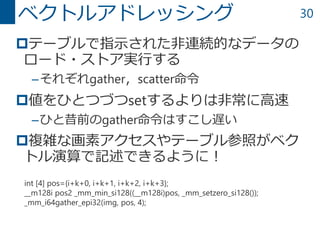 30
テーブルで指示された非連続的なデータの
ロード・ストア実行する
–それぞれgather，scatter命令
値をひとつづつsetするよりは非常に高速
–ひと昔前のgather命令はすこし遅い
複雑な画素アクセスやテーブル参照がベク
トル演算で記述できるように！
ベクトルアドレッシング
int [4] pos={i+k+0, i+k+1, i+k+2, i+k+3};
__m128i pos2 _mm_min_si128((__m128i)pos, _mm_setzero_si128());
_mm_i64gather_epi32(img, pos, 4);
 