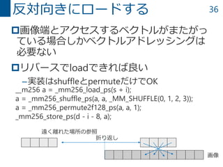 36
画像端とアクセスするベクトルがまたがっ
ている場合しかベクトルアドレッシングは
必要ない
リバースでloadできれば良い
–実装はshuffleとpermuteだけでOK
反対向きにロードする
__m256 a = _mm256_load_ps(s + i);
a = _mm256_shuffle_ps(a, a, _MM_SHUFFLE(0, 1, 2, 3));
a = _mm256_permute2f128_ps(a, a, 1);
_mm256_store_ps(d - i - 8, a);
画像
遠く離れた場所の参照
折り返し
 