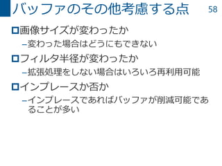 58
画像サイズが変わったか
–変わった場合はどうにもできない
フィルタ半径が変わったか
–拡張処理をしない場合はいろいろ再利用可能
インプレースか否か
–インプレースであればバッファが削減可能であ
ることが多い
バッファのその他考慮する点
 