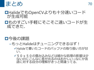70
HalideでもOpenCVよりも十分速いコード
が生成可能
ものすごい手軽にそこそこ速いコードが生
成できた．
今後の課題
–もっとHalideはチューニングできるはず！
Halideで書いたコードのバッファの取り扱い方が甘
い．
５０ｘ５０の畳み込みなどは細かな処理の影響は少
ないのにこんなに差が出るのはおかしい→なにか言
語に対する自分の理解がきっと間違ってる．
まとめ
 