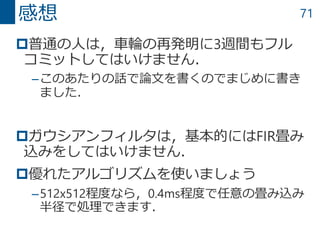 71
普通の人は，車輪の再発明に3週間もフル
コミットしてはいけません．
–このあたりの話で論文を書くのでまじめに書き
ました．
ガウシアンフィルタは，基本的にはFIR畳み
込みをしてはいけません．
優れたアルゴリズムを使いましょう
–512x512程度なら，0.4ms程度で任意の畳み込み
半径で処理できます．
感想
 