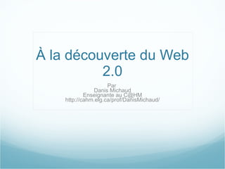 À la découverte du Web 2.0 Par  Danis Michaud Enseignante au C@HM http://cahm.elg.ca/prof/DanisMichaud/ 