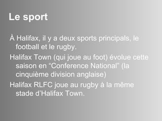 Le sport À Halifax, il y a deux sports principals, le football et le rugby.  Halifax Town (qui joue au foot) évolue cette saison en “Conference National” (la cinquième division anglaise) Halifax RLFC joue au rugby à la même stade d’Halifax Town. 