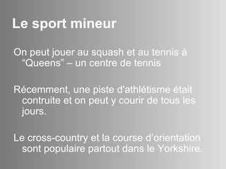 Le sport mineur On peut jouer au squash et au tennis à “Queens” – un centre de tennis Récemment,  une piste d'athlétisme était contruite et on peut y courir de tous les jours. Le cross-country et la course d’orientation sont populaire partout dans le Yorkshire.  