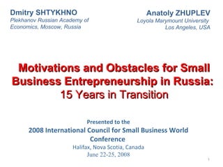 Presented to the
2008 International Council for Small Business World
Conference
Halifax, Nova Scotia, Canada
June 22-25, 2008
1
Motivations and Obstacles for SmallMotivations and Obstacles for Small
Business Entrepreneurship in Russia:Business Entrepreneurship in Russia:
15 Years in Transition15 Years in Transition
Anatoly ZHUPLEV
Loyola Marymount University
Los Angeles, USA
Dmitry SHTYKHNO
Plekhanov Russian Academy of
Economics, Moscow, Russia
 