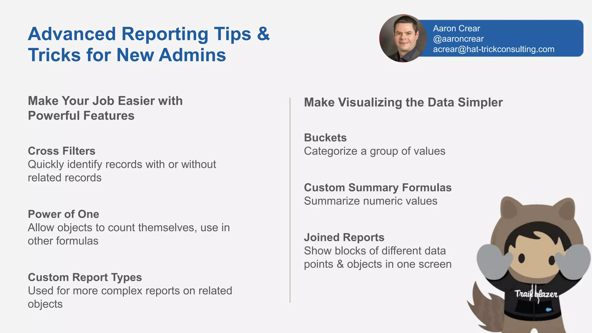 Make Your Job Easier with
Powerful Features
Cross Filters
Quickly identify records with or without
related records
Power of One
Allow objects to count themselves, use in
other formulas
Custom Report Types
Used for more complex reports on related
objects
Advanced Reporting Tips &
Tricks for New Admins
Make Visualizing the Data Simpler
Buckets
Categorize a group of values
Custom Summary Formulas
Summarize numeric values
Joined Reports
Show blocks of different data
points & objects in one screen
Aaron Crear
@aaroncrear
acrear@hat-trickconsulting.com
 