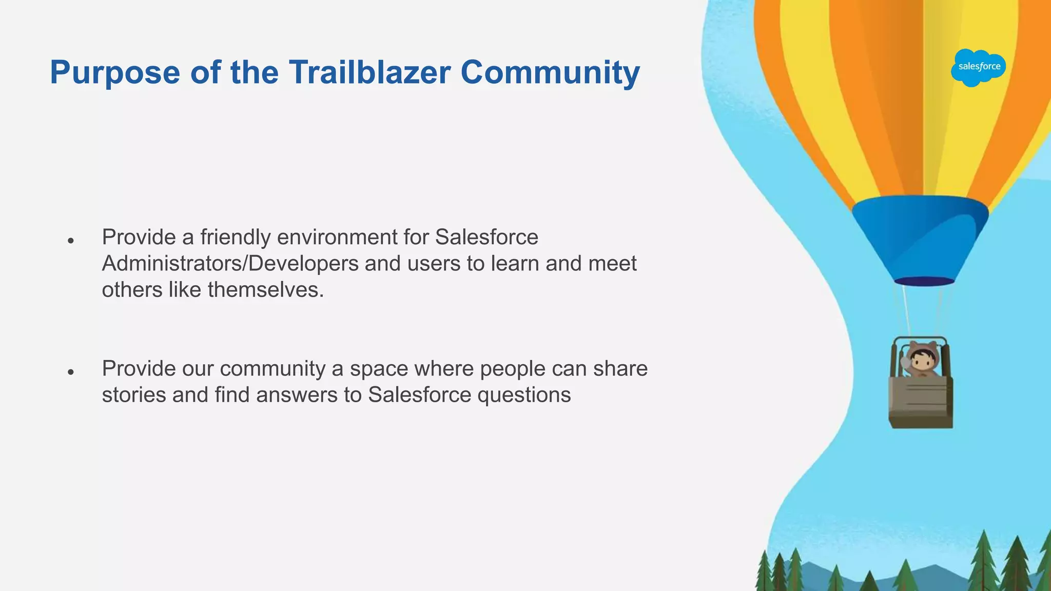 Purpose of the Trailblazer Community
● Provide a friendly environment for Salesforce
Administrators/Developers and users to learn and meet
others like themselves.
● Provide our community a space where people can share
stories and find answers to Salesforce questions
 