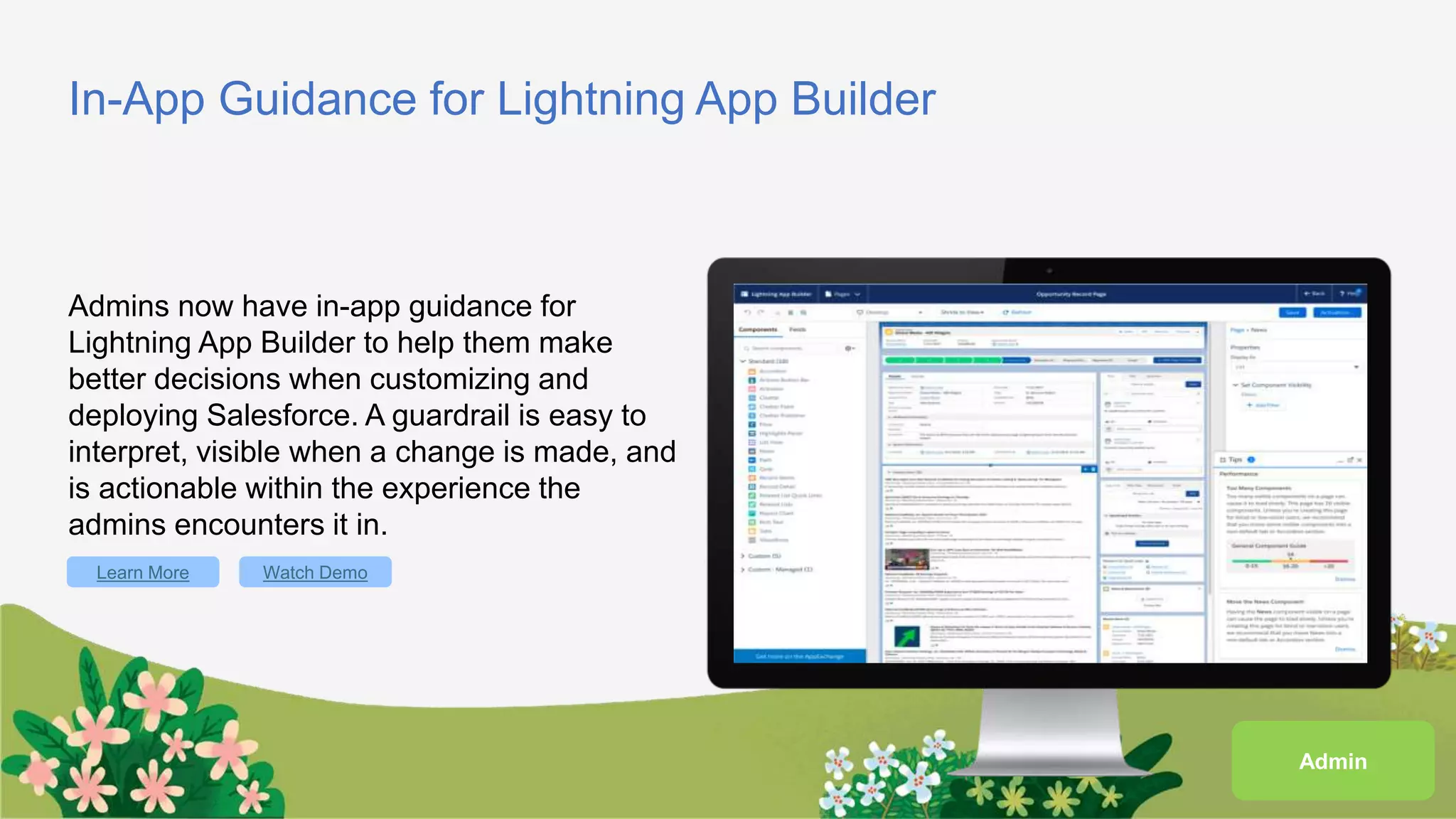 In-App Guidance for Lightning App Builder
Admins now have in-app guidance for
Lightning App Builder to help them make
better decisions when customizing and
deploying Salesforce. A guardrail is easy to
interpret, visible when a change is made, and
is actionable within the experience the
admins encounters it in.
Learn More Watch Demo
Admin
 