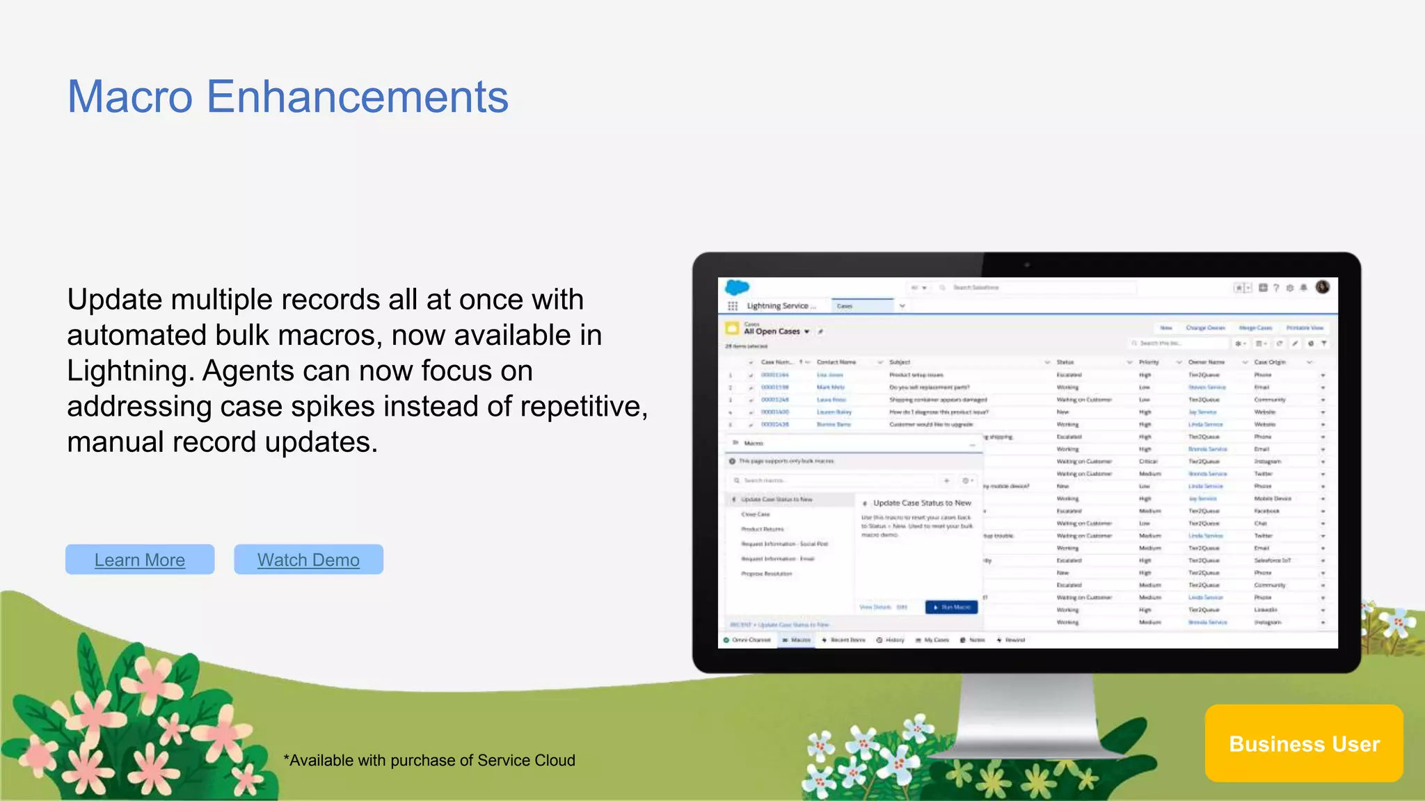 Macro Enhancements
Update multiple records all at once with
automated bulk macros, now available in
Lightning. Agents can now focus on
addressing case spikes instead of repetitive,
manual record updates.
Learn More
Business User
Watch Demo
*Available with purchase of Service Cloud
 