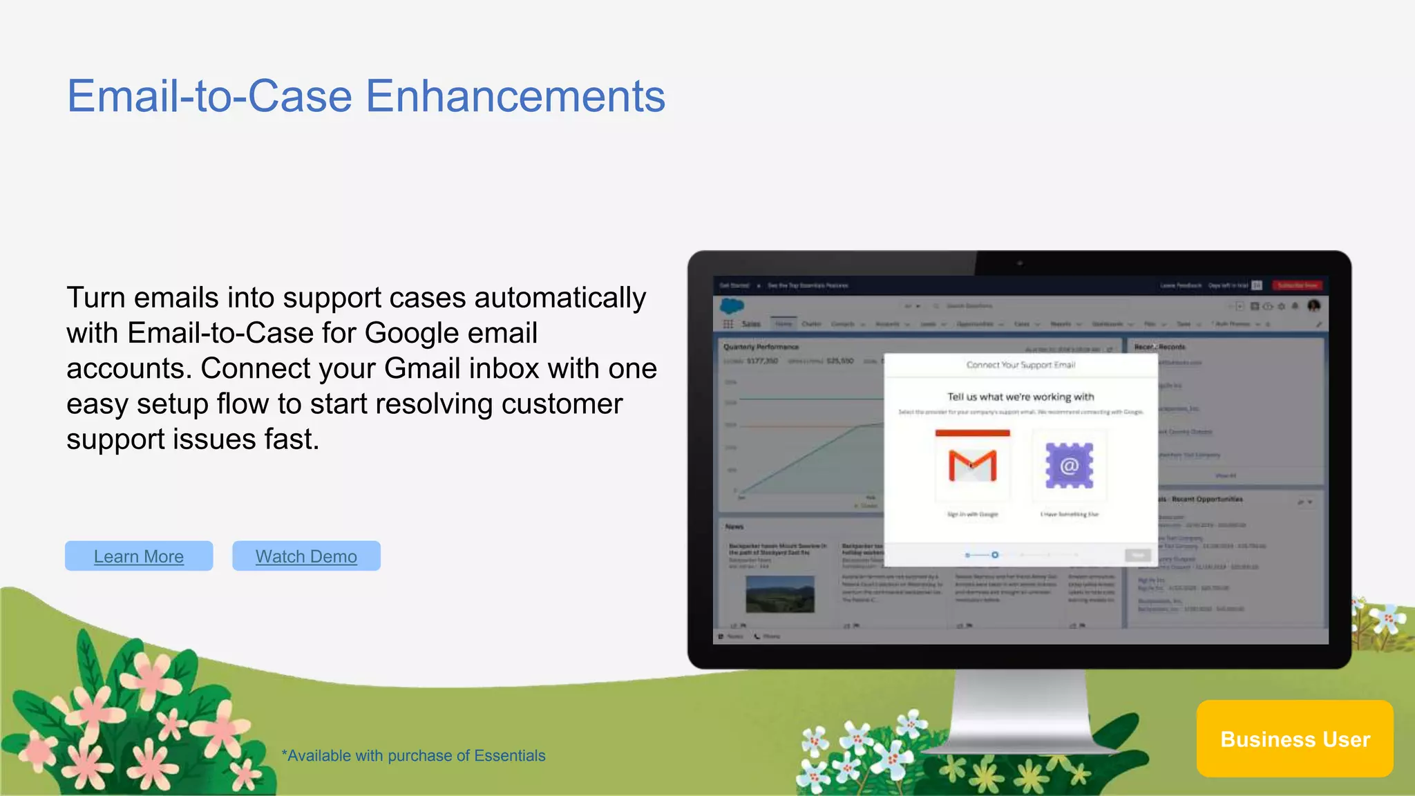 Email-to-Case Enhancements
Turn emails into support cases automatically
with Email-to-Case for Google email
accounts. Connect your Gmail inbox with one
easy setup flow to start resolving customer
support issues fast.
Learn More
Business User
Watch Demo
*Available with purchase of Essentials
 