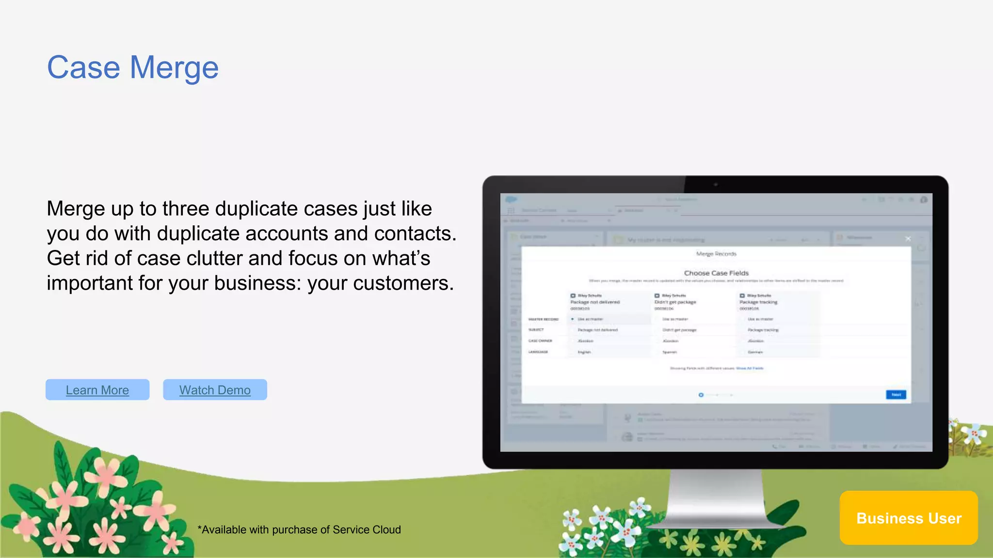 Case Merge
Merge up to three duplicate cases just like
you do with duplicate accounts and contacts.
Get rid of case clutter and focus on what’s
important for your business: your customers.
Learn More
Business User
Watch Demo
*Available with purchase of Service Cloud
 
