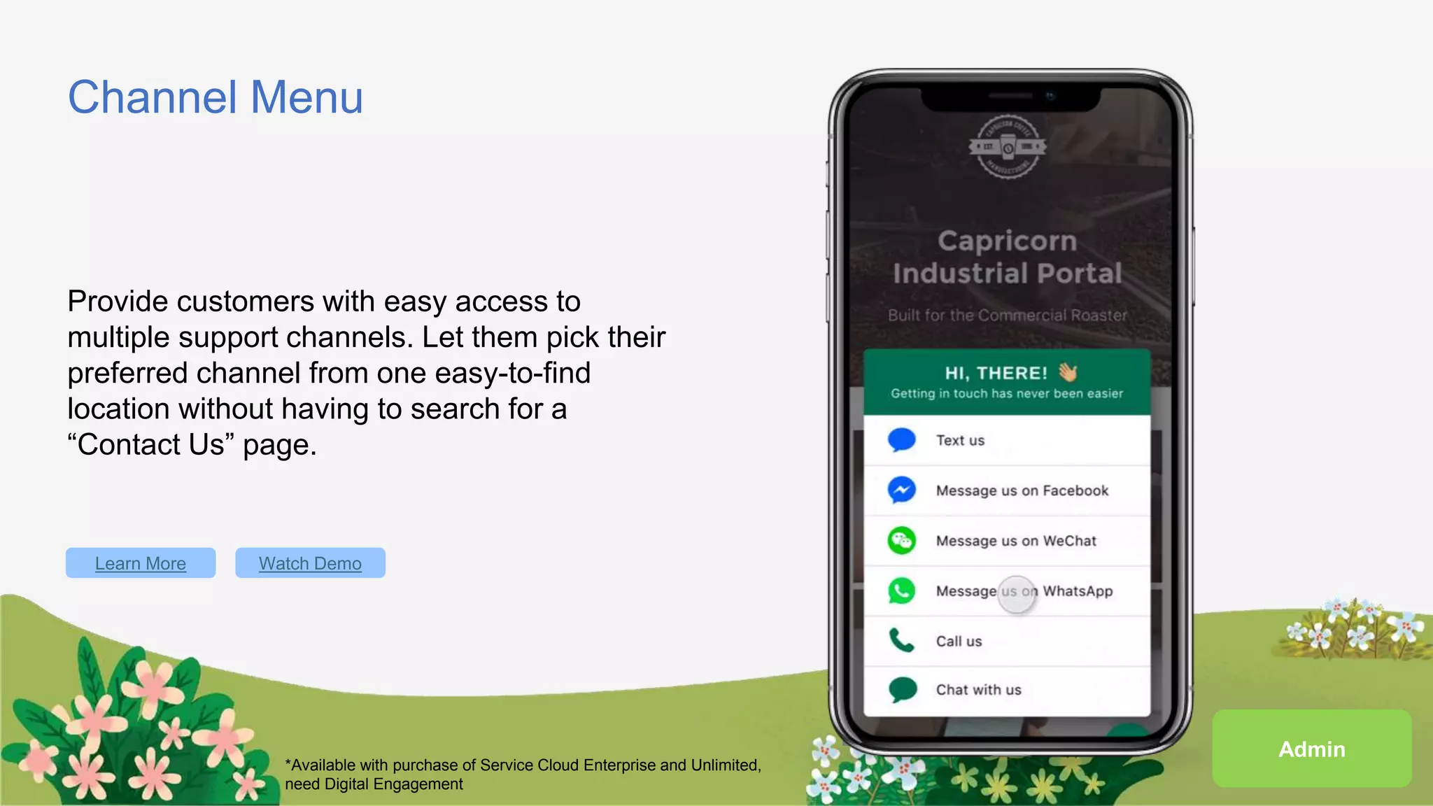 Channel Menu
Provide customers with easy access to
multiple support channels. Let them pick their
preferred channel from one easy-to-find
location without having to search for a
“Contact Us” page.
Learn More Watch Demo
*Available with purchase of Service Cloud Enterprise and Unlimited,
need Digital Engagement
Admin
 